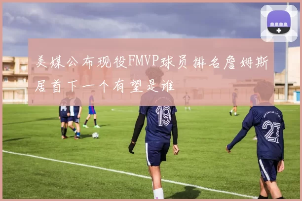 美媒公布现役FMVP球员排名詹姆斯居首下一个有望是谁