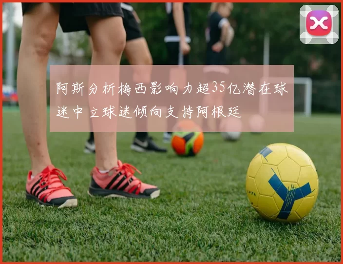 阿斯分析梅西影响力超35亿潜在球迷中立球迷倾向支持阿根廷
