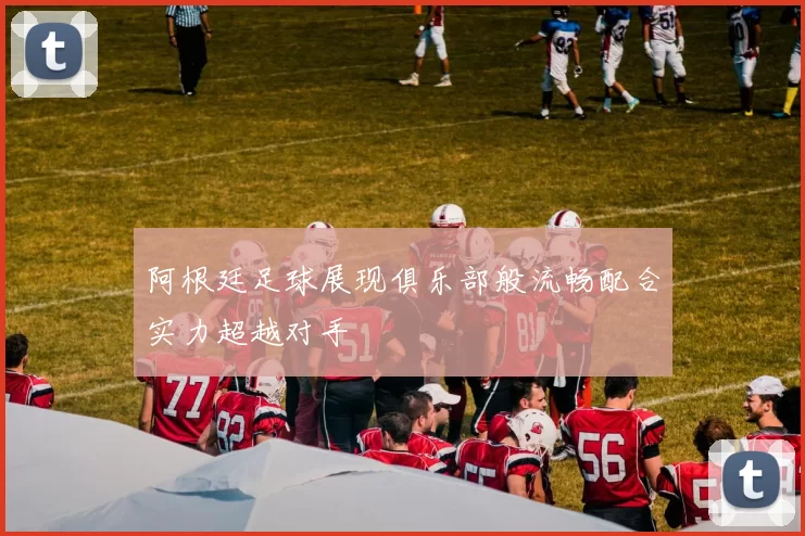 阿根廷足球展现俱乐部般流畅配合实力超越对手